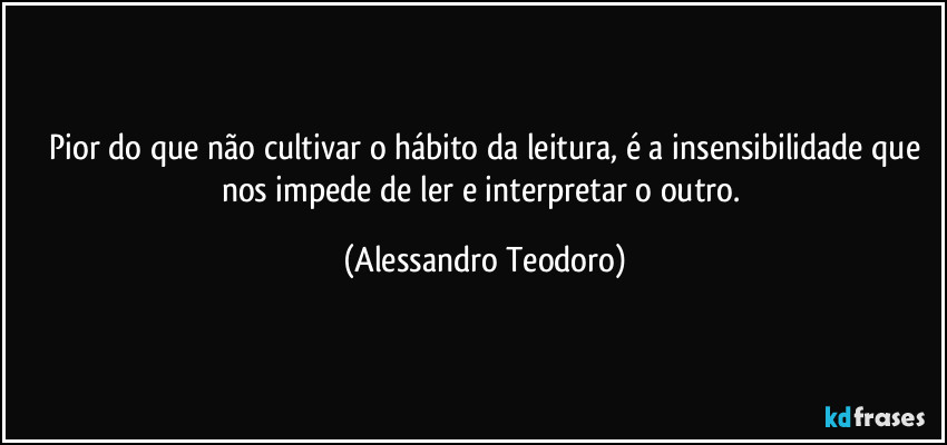 ⁠Pior do que não cultivar o hábito da leitura, é a insensibilidade que nos impede de ler e interpretar o outro. (Alessandro Teodoro)