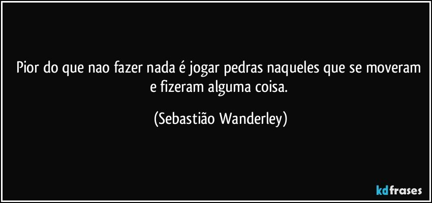 Pior do que nao fazer nada é jogar pedras naqueles que se moveram e fizeram alguma coisa. (Sebastião Wanderley)