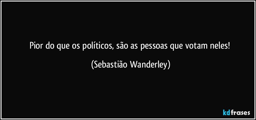 Pior do que os políticos, são as pessoas que votam neles! (Sebastião Wanderley)