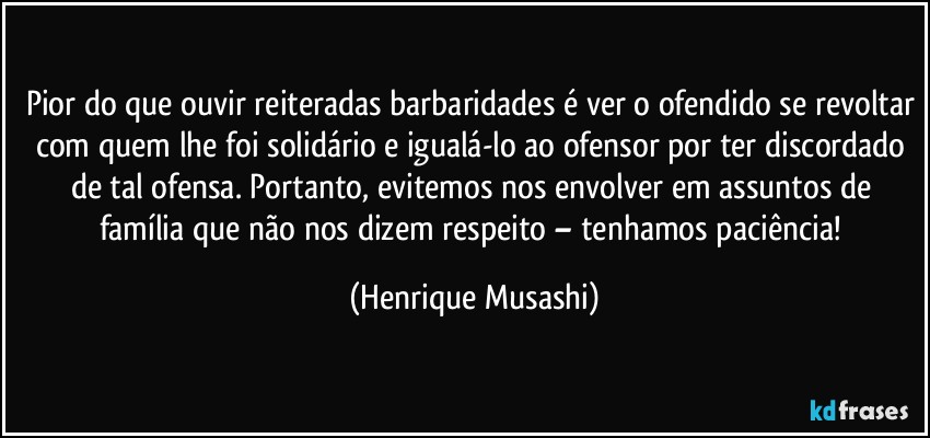 Pior do que ouvir reiteradas barbaridades é ver o ofendido se revoltar com quem lhe foi solidário e igualá-lo ao ofensor por ter discordado de tal ofensa. Portanto, evitemos nos envolver em assuntos de família que não nos dizem respeito – tenhamos paciência! (Henrique Musashi)