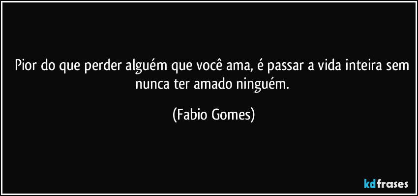 Pior do que perder alguém que você ama, é passar a vida inteira sem nunca ter amado ninguém. (Fabio Gomes)
