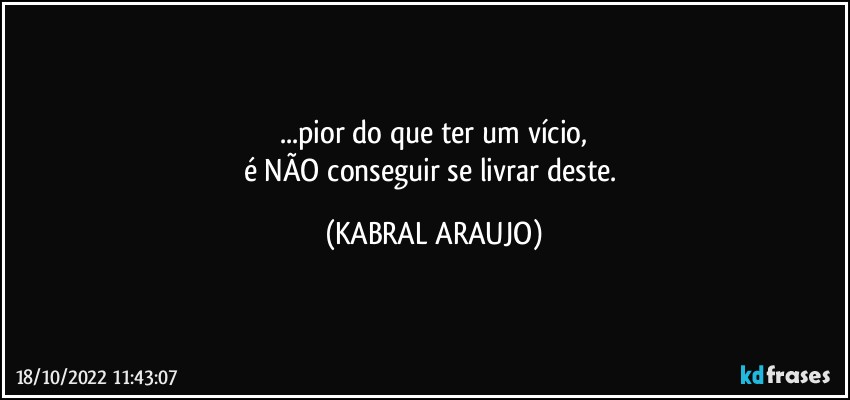 ...pior do que ter um vício,
é NÃO conseguir se livrar deste. (KABRAL ARAUJO)