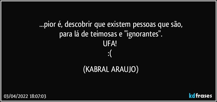 ...pior é, descobrir que existem pessoas que são,
para lá de teimosas e "ignorantes".
UFA! 
:( (KABRAL ARAUJO)