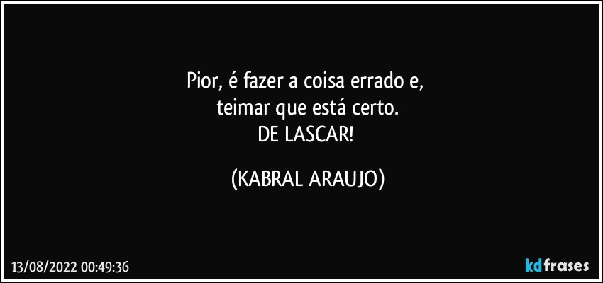 Pior, é fazer a coisa errado e, 
teimar que está certo.
DE LASCAR! (KABRAL ARAUJO)