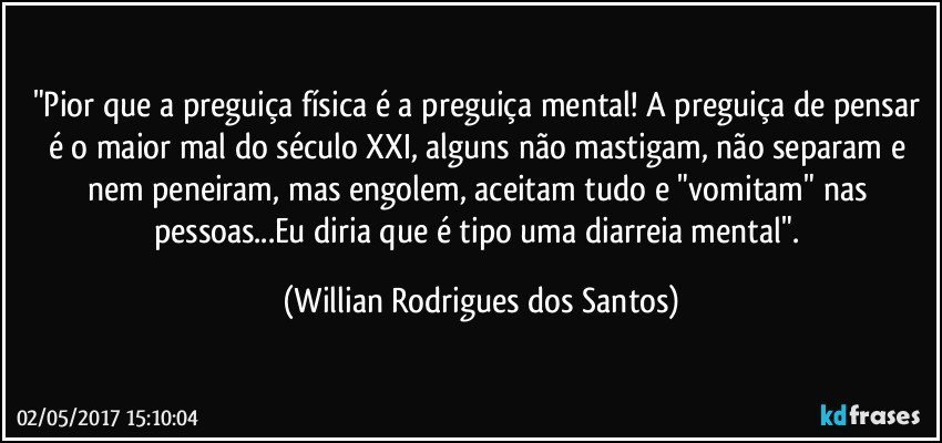 "Pior que a preguiça física é a preguiça mental! A preguiça de pensar é o maior mal do século XXI, alguns não mastigam, não separam e nem peneiram, mas engolem, aceitam tudo e "vomitam" nas pessoas...Eu diria que é tipo uma diarreia mental". (Willian Rodrigues dos Santos)