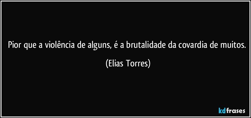 Pior que a violência de alguns, é a brutalidade da covardia de muitos. (Elias Torres)