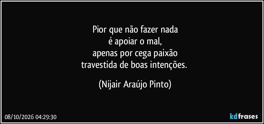 Pior que não fazer nada
é apoiar o mal,
apenas por cega paixão
travestida de boas intenções. (Nijair Araújo Pinto)