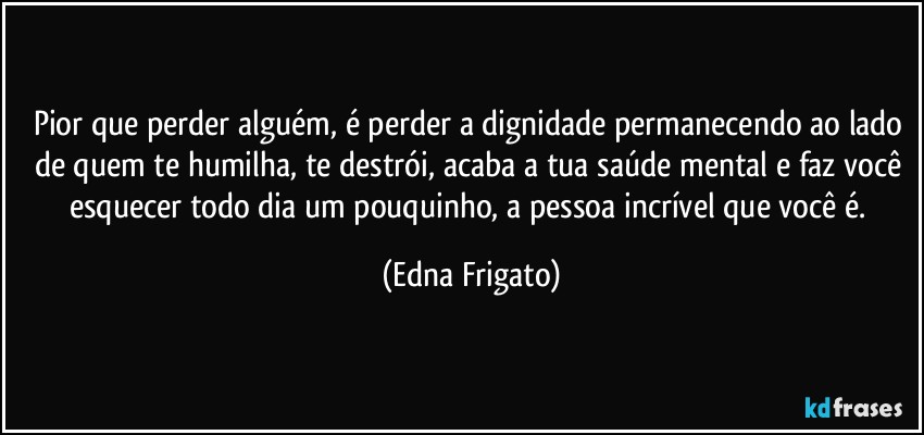 Pior que perder alguém, é perder a dignidade permanecendo ao lado de quem te humilha, te destrói, acaba a tua saúde mental e faz você esquecer todo dia um pouquinho, a pessoa incrível que você é. (Edna Frigato)