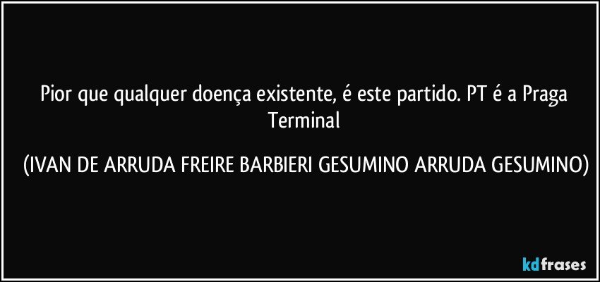 Pior que qualquer doença existente, é este partido. PT é a Praga Terminal (IVAN DE ARRUDA FREIRE BARBIERI GESUMINO ARRUDA GESUMINO)