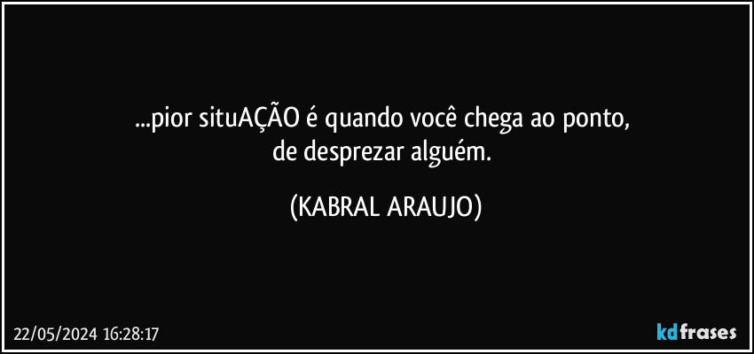 ...pior situAÇÃO é quando você chega ao ponto, 
de desprezar alguém. (KABRAL ARAUJO)