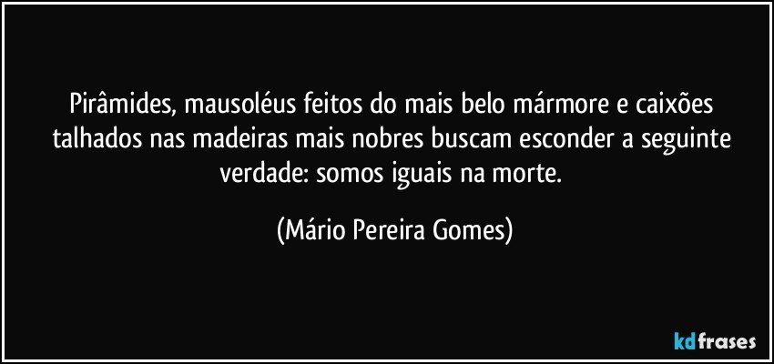 Pirâmides, mausoléus feitos do mais belo mármore e caixões talhados nas madeiras mais nobres buscam esconder a seguinte verdade: somos iguais na morte. (Mário Pereira Gomes)