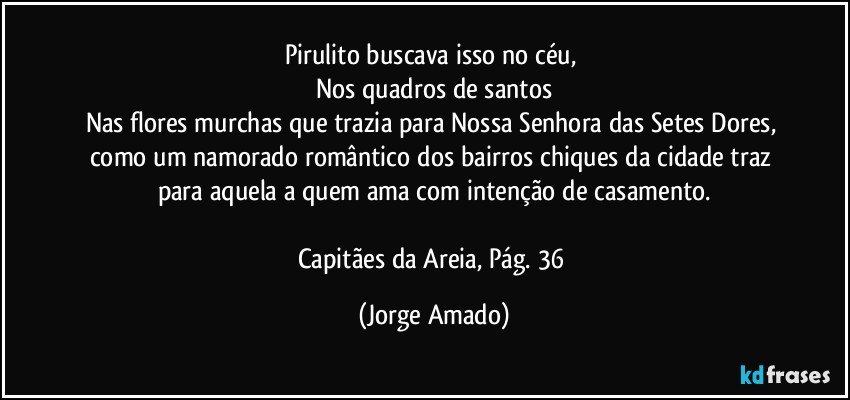 Pirulito buscava isso no céu, 
Nos quadros de santos
Nas flores murchas que trazia para Nossa Senhora das Setes Dores, como um namorado romântico dos bairros chiques da cidade traz para aquela a quem ama com intenção de casamento.

Capitães da Areia, Pág. 36 (Jorge Amado)