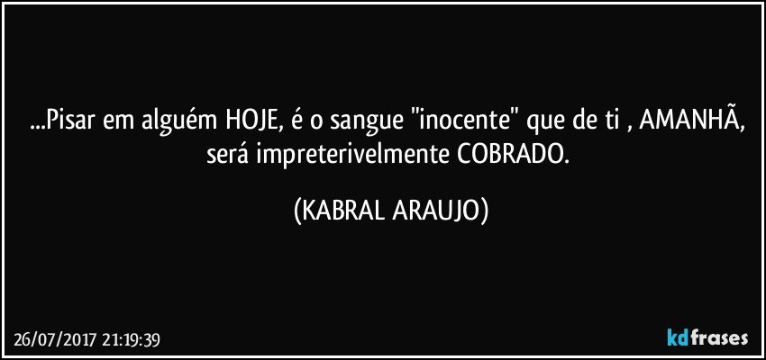 ...Pisar em alguém HOJE, é o sangue "inocente" que de ti , AMANHÃ, será impreterivelmente COBRADO. (KABRAL ARAUJO)