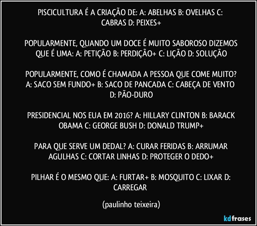 PISCICULTURA É A CRIAÇÃO DE:  A: ABELHAS  B: OVELHAS  C: CABRAS  D: PEIXES+

 POPULARMENTE, QUANDO UM DOCE É MUITO SABOROSO DIZEMOS QUE É UMA:  A: PETIÇÃO  B: PERDIÇÃO+ C: LIÇÃO  D: SOLUÇÃO

 POPULARMENTE, COMO É CHAMADA A PESSOA QUE COME MUITO?  A: SACO SEM FUNDO+  B: SACO DE PANCADA  C: CABEÇA DE VENTO  D: PÃO-DURO

 PRESIDENCIAL NOS EUA EM 2016?  A: HILLARY CLINTON  B: BARACK OBAMA  C: GEORGE BUSH  D: DONALD TRUMP+

 PARA QUE SERVE UM DEDAL?  A: CURAR FERIDAS  B: ARRUMAR AGULHAS  C: CORTAR LINHAS  D: PROTEGER O DEDO+

 PILHAR É O MESMO QUE:  A: FURTAR+  B: MOSQUITO  C: LIXAR  D: CARREGAR (paulinho teixeira)