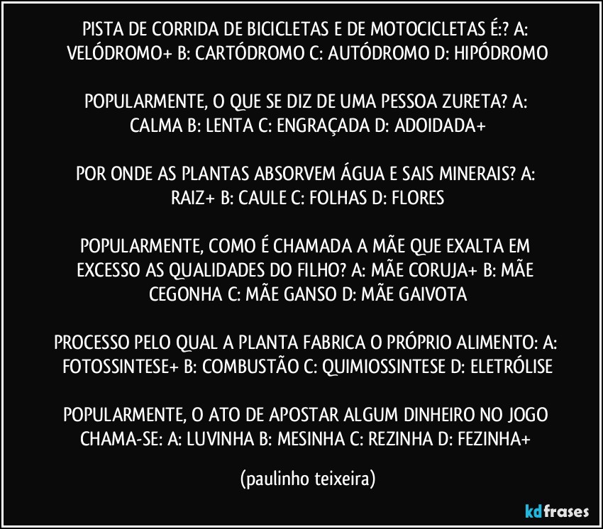 PISTA DE CORRIDA DE BICICLETAS E DE MOTOCICLETAS É:?  A: VELÓDROMO+  B: CARTÓDROMO  C: AUTÓDROMO  D: HIPÓDROMO

POPULARMENTE, O QUE SE DIZ DE UMA PESSOA ZURETA?  A: CALMA  B: LENTA  C: ENGRAÇADA  D: ADOIDADA+

POR ONDE AS PLANTAS ABSORVEM ÁGUA E SAIS MINERAIS? A: RAIZ+  B: CAULE  C: FOLHAS  D: FLORES

POPULARMENTE, COMO É CHAMADA A MÃE QUE EXALTA EM EXCESSO AS QUALIDADES DO FILHO? A: MÃE CORUJA+  B: MÃE CEGONHA  C: MÃE GANSO  D: MÃE GAIVOTA

PROCESSO PELO QUAL A PLANTA FABRICA O PRÓPRIO ALIMENTO: A: FOTOSSINTESE+  B: COMBUSTÃO  C: QUIMIOSSINTESE  D: ELETRÓLISE

POPULARMENTE, O ATO DE APOSTAR ALGUM DINHEIRO NO JOGO CHAMA-SE: A: LUVINHA  B: MESINHA  C: REZINHA  D: FEZINHA+ (paulinho teixeira)