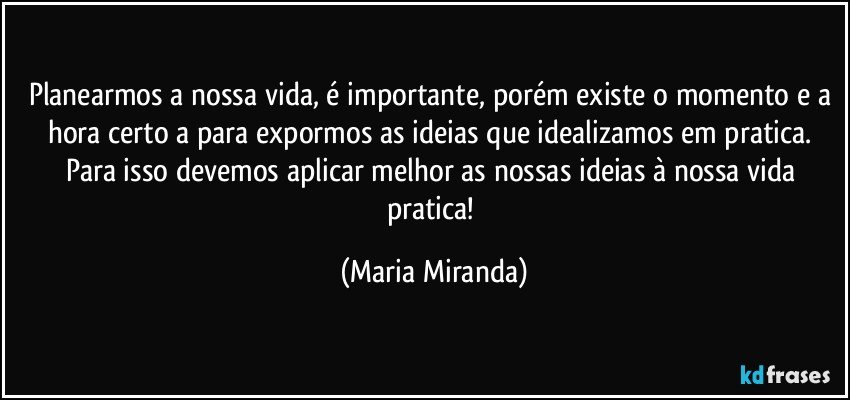 Planearmos a nossa vida, é importante, porém existe o momento e a hora certo/a para expormos as ideias que idealizamos em pratica. Para isso devemos aplicar melhor as nossas ideias à nossa vida pratica! (Maria Miranda)