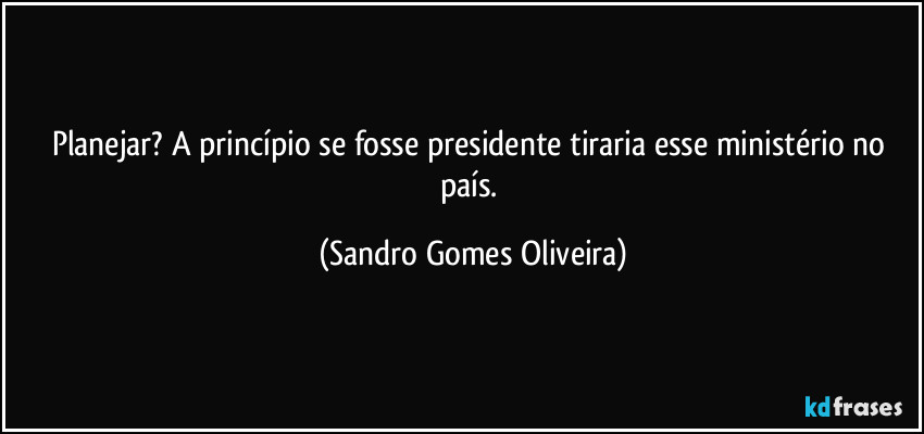 Planejar? A princípio se fosse presidente tiraria esse ministério no país. (Sandro Gomes Oliveira)