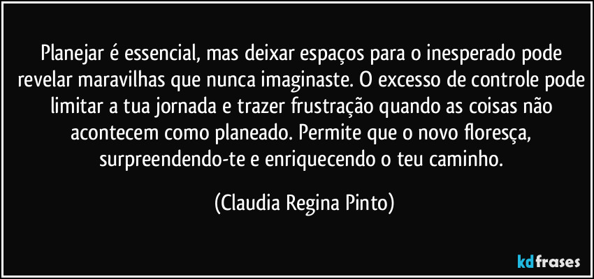 Planejar é essencial, mas deixar espaços para o inesperado pode revelar maravilhas que nunca imaginaste. O excesso de controle pode limitar a tua jornada e trazer frustração quando as coisas não acontecem como planeado. Permite que o novo floresça, surpreendendo-te e enriquecendo o teu caminho. (Claudia Regina Pinto)