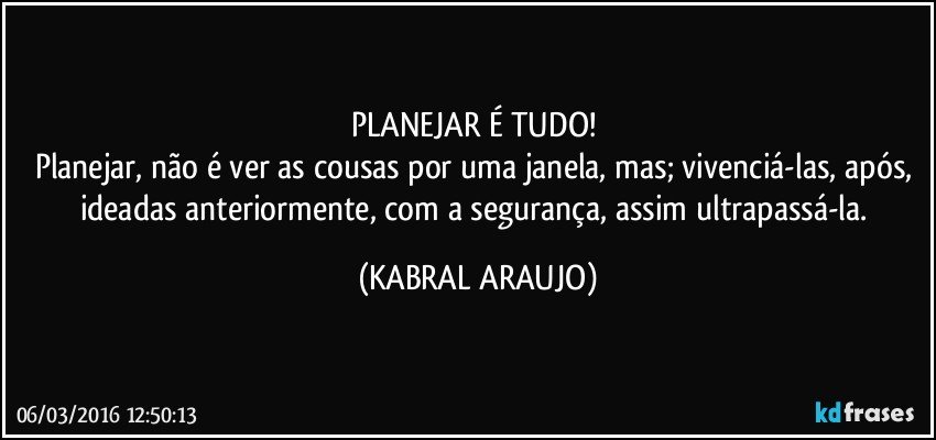 PLANEJAR É TUDO! 
Planejar, não é ver as cousas por uma janela, mas; vivenciá-las, após, ideadas anteriormente, com a segurança, assim ultrapassá-la. (KABRAL ARAUJO)