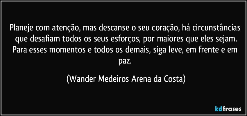 Planeje com atenção, mas descanse o seu coração, há circunstâncias que desafiam todos os seus esforços, por maiores que eles sejam.
Para esses momentos e todos os demais, siga leve, em frente e em paz. (Wander Medeiros Arena da Costa)