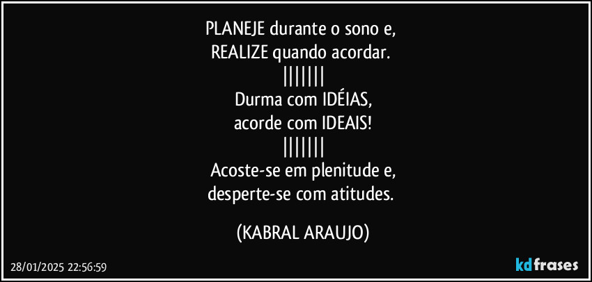 PLANEJE durante o sono e, 
REALIZE quando acordar. 
|||||||
Durma com IDÉIAS,
acorde com IDEAIS!
|||||||
Acoste-se em plenitude e,
desperte-se com atitudes. (KABRAL ARAUJO)