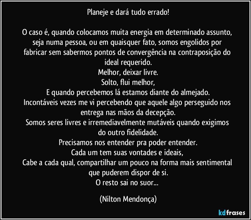 Planeje e dará tudo errado!

O caso é, quando colocamos muita energia em determinado assunto, seja numa pessoa, ou em quaisquer fato, somos engolidos por fabricar sem sabermos pontos de convergência na contraposição do ideal requerido.
Melhor, deixar livre.
Solto, flui melhor,
E quando percebemos lá estamos diante do almejado.
Incontáveis vezes me vi percebendo que aquele algo perseguido nos entrega nas mãos da decepção.
Somos seres livres e irremediavelmente mutáveis quando exigimos do outro fidelidade.
Precisamos nos entender pra poder entender.
Cada um tem suas vontades e ideais, 
Cabe a cada qual, compartilhar um pouco na forma mais sentimental que puderem dispor de si.
O resto sai no suor... (Nilton Mendonça)