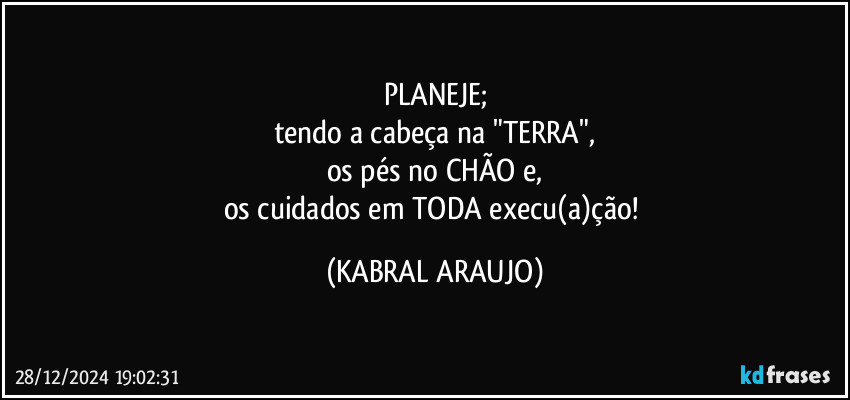 PLANEJE;
tendo a cabeça na "TERRA",
os pés no CHÃO e,
os cuidados em TODA execu(a)ção! (KABRAL ARAUJO)