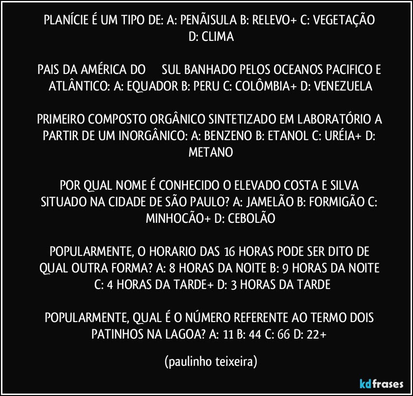 PLANÍCIE É UM TIPO DE: A: PENÃISULA  B: RELEVO+  C: VEGETAÇÃO  D: CLIMA

PAIS DA AMÉRICA DO ��� SUL BANHADO PELOS OCEANOS PACIFICO E ATLÂNTICO: A: EQUADOR  B: PERU  C: COLÔMBIA+  D: VENEZUELA

PRIMEIRO COMPOSTO ORGÂNICO SINTETIZADO EM LABORATÓRIO A PARTIR DE UM INORGÂNICO: A: BENZENO  B: ETANOL  C: URÉIA+  D: METANO

POR QUAL NOME É CONHECIDO O ELEVADO COSTA E SILVA SITUADO NA CIDADE DE SÃO PAULO? A: JAMELÃO  B: FORMIGÃO  C: MINHOCÃO+  D: CEBOLÃO

POPULARMENTE, O HORARIO DAS 16 HORAS PODE SER DITO DE QUAL OUTRA FORMA? A: 8 HORAS DA NOITE  B: 9 HORAS DA NOITE  C: 4 HORAS DA TARDE+  D: 3 HORAS DA TARDE

POPULARMENTE, QUAL É O NÚMERO REFERENTE AO TERMO DOIS PATINHOS NA LAGOA?  A: 11  B: 44  C: 66  D: 22+ (paulinho teixeira)