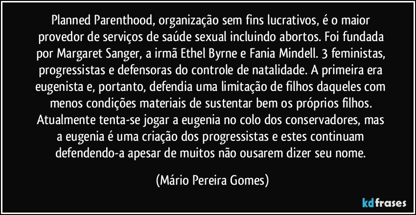 Planned Parenthood, organização sem fins lucrativos, é o maior provedor de serviços de saúde sexual incluindo abortos. Foi fundada por Margaret Sanger, a irmã Ethel Byrne e Fania Mindell. 3 feministas, progressistas e defensoras do controle de natalidade. A primeira era eugenista e, portanto, defendia uma limitação de filhos daqueles com menos condições materiais de sustentar bem os próprios filhos. Atualmente tenta-se jogar a eugenia no colo dos conservadores, mas a eugenia é uma criação dos progressistas e estes continuam defendendo-a apesar de muitos não ousarem dizer seu nome. (Mário Pereira Gomes)