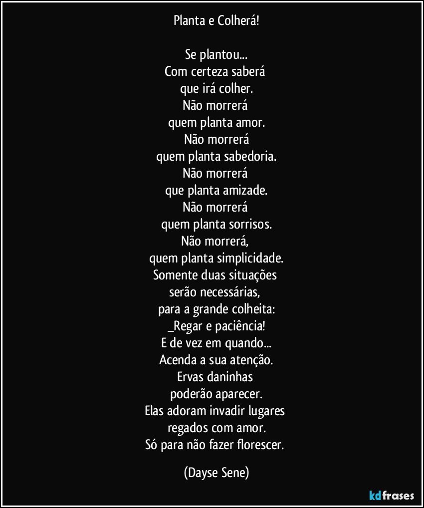 Planta e Colherá!

Se plantou...
Com certeza saberá 
que irá colher.
Não morrerá 
quem planta amor.
Não morrerá
quem planta sabedoria.
Não morrerá 
que planta amizade.
Não morrerá 
quem planta sorrisos.
Não morrerá, 
quem planta simplicidade.
Somente duas situações 
serão necessárias, 
para a grande colheita:
_Regar e paciência!
E de vez em quando...
Acenda a sua atenção.
Ervas daninhas 
poderão aparecer.
Elas adoram invadir lugares 
regados com amor.
Só para não fazer florescer. (Dayse Sene)