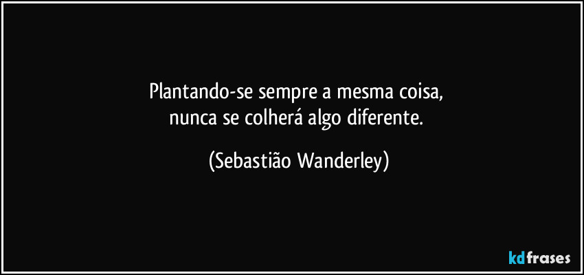 Plantando-se sempre a mesma coisa, 
nunca se colherá algo diferente. (Sebastião Wanderley)