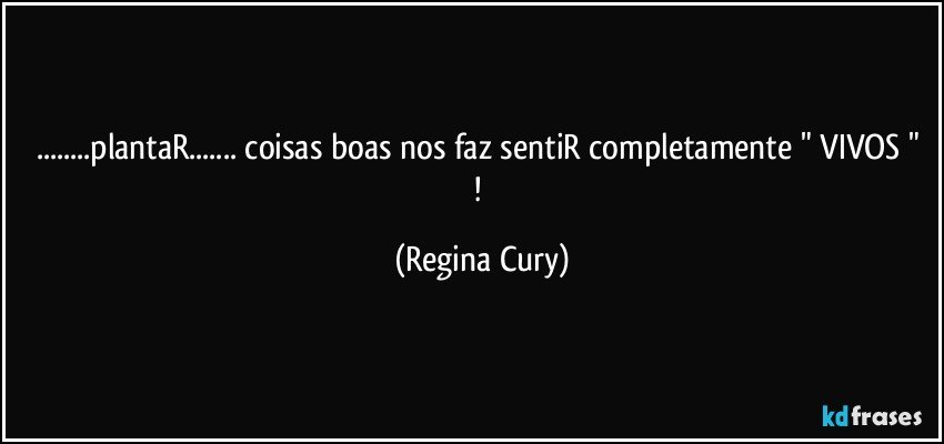 ...plantaR... coisas boas  nos faz sentiR completamente " VIVOS " ! (Regina Cury)