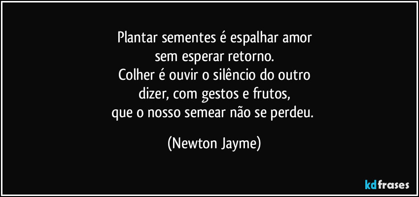 Plantar sementes é espalhar amor
sem esperar retorno.
Colher é ouvir o silêncio do outro
dizer, com gestos e frutos,
que o nosso semear não se perdeu. (Newton Jayme)