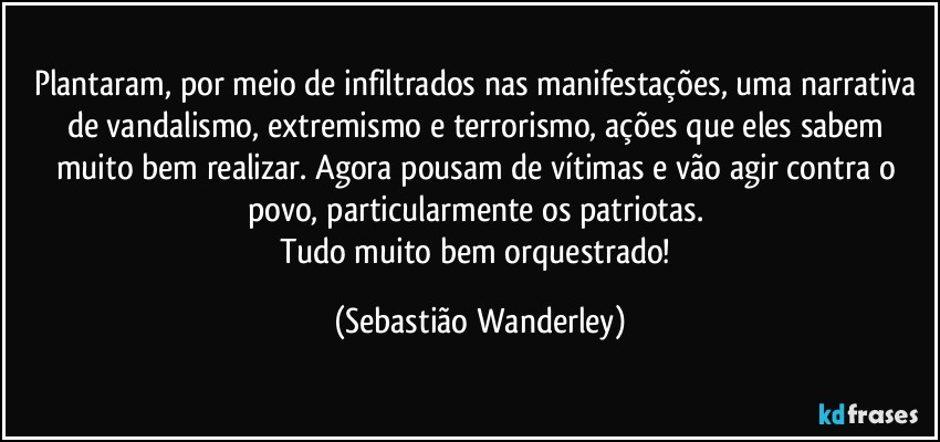 Plantaram, por meio de infiltrados nas manifestações, uma narrativa de vandalismo, extremismo e terrorismo, ações que eles sabem muito bem realizar. Agora pousam de vítimas e vão agir contra o povo, particularmente os patriotas. 
Tudo muito bem orquestrado! (Sebastião Wanderley)