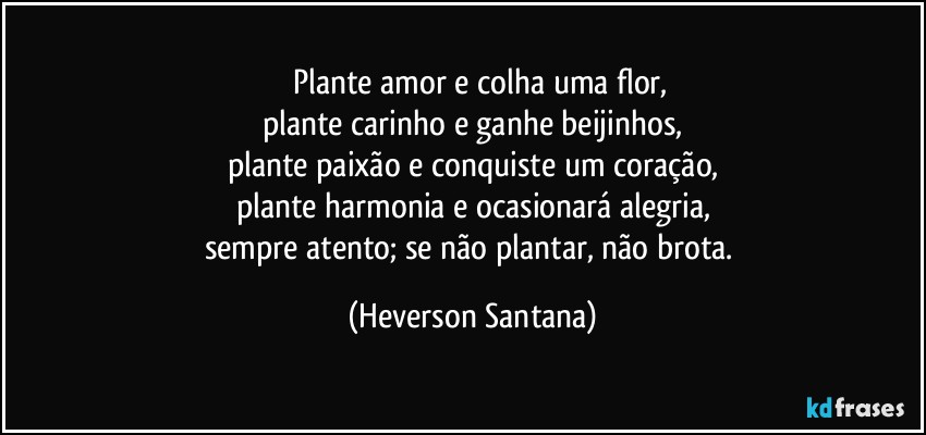 ⁠⁠Plante amor e colha uma flor,
plante carinho e ganhe beijinhos,
plante paixão e conquiste um coração,
plante harmonia e ocasionará alegria,
sempre atento; se não plantar, não brota. (Heverson Santana)