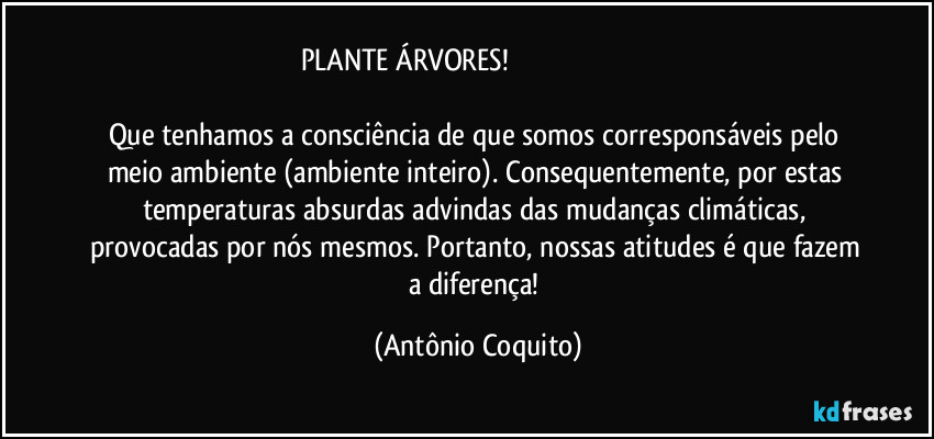 PLANTE ÁRVORES!                                                                                
Que tenhamos a consciência  de que somos corresponsáveis pelo meio ambiente (ambiente inteiro). Consequentemente, por estas temperaturas absurdas advindas das mudanças climáticas, provocadas por nós mesmos. Portanto, nossas atitudes  é que fazem  a diferença! (Antônio Coquito)