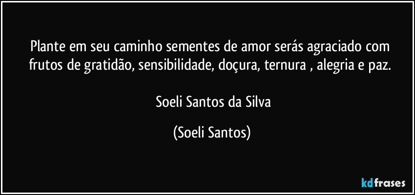 Plante em seu caminho sementes de amor  serás agraciado com frutos de  gratidão, sensibilidade, doçura, ternura , alegria e paz. 

     Soeli Santos da Silva (Soeli Santos)