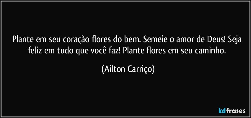 Plante em seu coração flores do bem. Semeie o amor de Deus! Seja feliz em tudo que você faz! Plante flores em seu caminho. (Ailton Carriço)