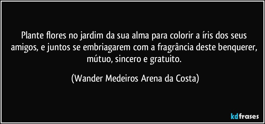 Plante flores no jardim da sua alma para colorir a íris dos seus amigos, e juntos se embriagarem com a fragrância deste benquerer, mútuo, sincero e gratuito. (Wander Medeiros Arena da Costa)