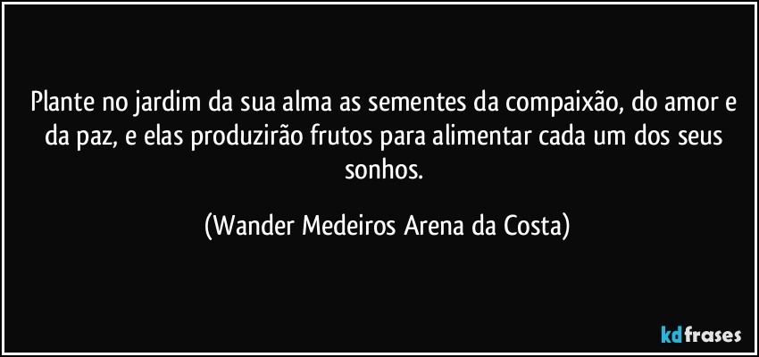 Plante no jardim da sua alma as sementes da compaixão, do amor e da paz, e elas produzirão frutos para alimentar cada um dos seus sonhos. (Wander Medeiros Arena da Costa)