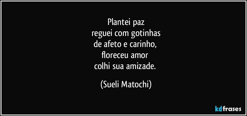 Plantei paz
reguei com gotinhas
de afeto e carinho, 
floreceu amor 
colhi sua amizade. (Sueli Matochi)