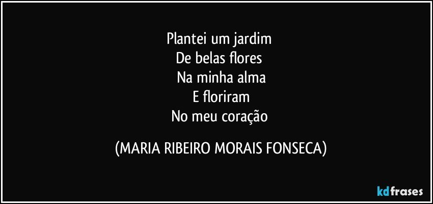 Plantei um jardim 
De belas flores 
Na minha alma
E floriram
No meu coração (MARIA RIBEIRO MORAIS FONSECA)