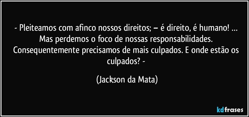 - Pleiteamos com afinco nossos direitos; – é direito, é humano! … Mas perdemos o foco de nossas responsabilidades. Consequentemente precisamos de mais culpados. E onde estão os culpados? - (Jackson da Mata)