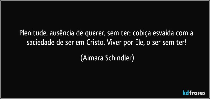 Plenitude, ausência de querer, sem ter;  cobiça esvaída com a saciedade de ser em Cristo. Viver por Ele, o ser sem ter! (Aimara Schindler)