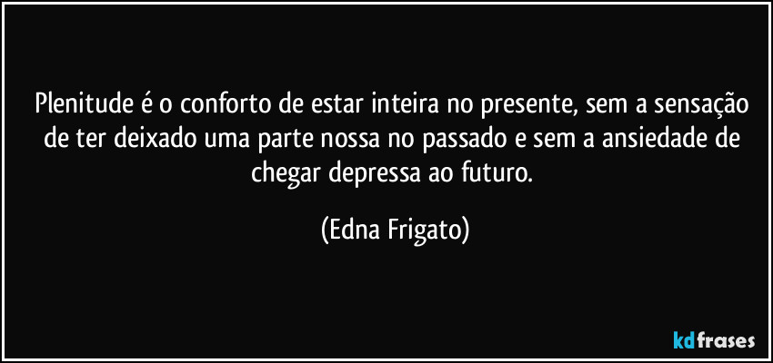 Plenitude é o conforto de estar inteira no presente, sem a sensação de ter deixado uma parte nossa no passado e sem a ansiedade de chegar depressa ao futuro. (Edna Frigato)