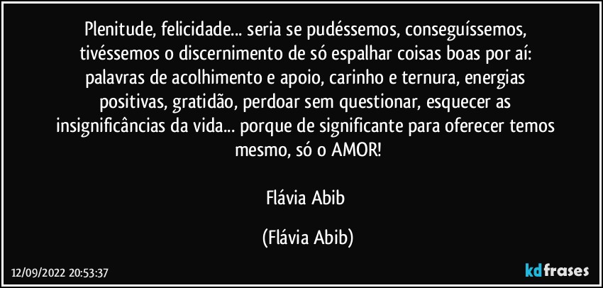 Plenitude, felicidade... seria se pudéssemos, conseguíssemos, tivéssemos o discernimento de só espalhar coisas boas por aí: palavras de acolhimento e apoio, carinho e ternura, energias positivas, gratidão, perdoar sem questionar, esquecer as insignificâncias da vida... porque de significante para oferecer temos mesmo, só o AMOR!

Flávia Abib (Flávia Abib)