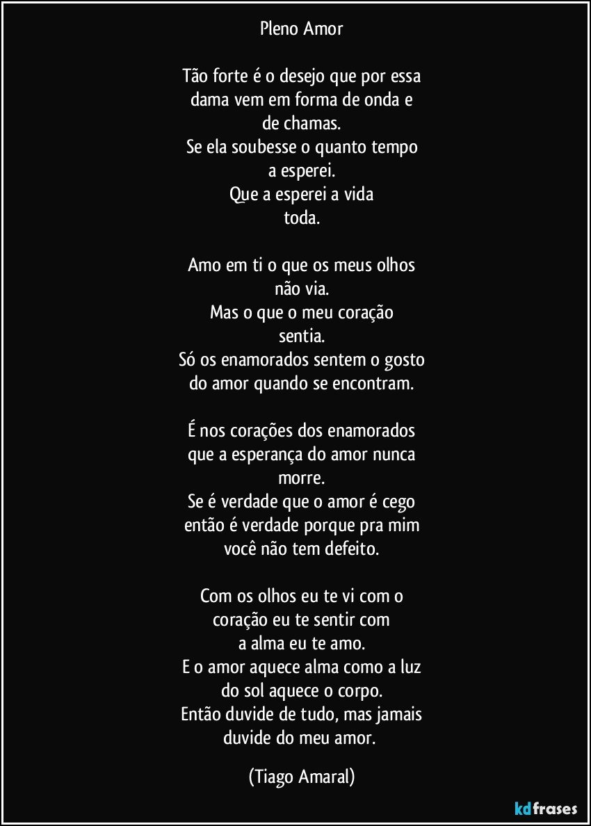 Pleno Amor

Tão forte é o desejo que por essa
dama vem em forma de onda e
de chamas.
Se ela soubesse o quanto tempo
a esperei.
Que a esperei a vida
toda.

Amo em ti o que os meus olhos
não via.
Mas o que o meu coração
sentia.
Só os enamorados sentem o gosto
do amor quando se encontram.

É nos corações dos enamorados
que a esperança do amor nunca
morre.
Se é verdade que o amor é cego
então é verdade porque pra mim
você não tem defeito.

Com os olhos eu te vi com o
coração eu te sentir com
a alma eu te amo.
E o amor aquece alma como a luz
do sol aquece o corpo.
Então duvide de tudo, mas jamais
duvide do meu amor. (Tiago Amaral)