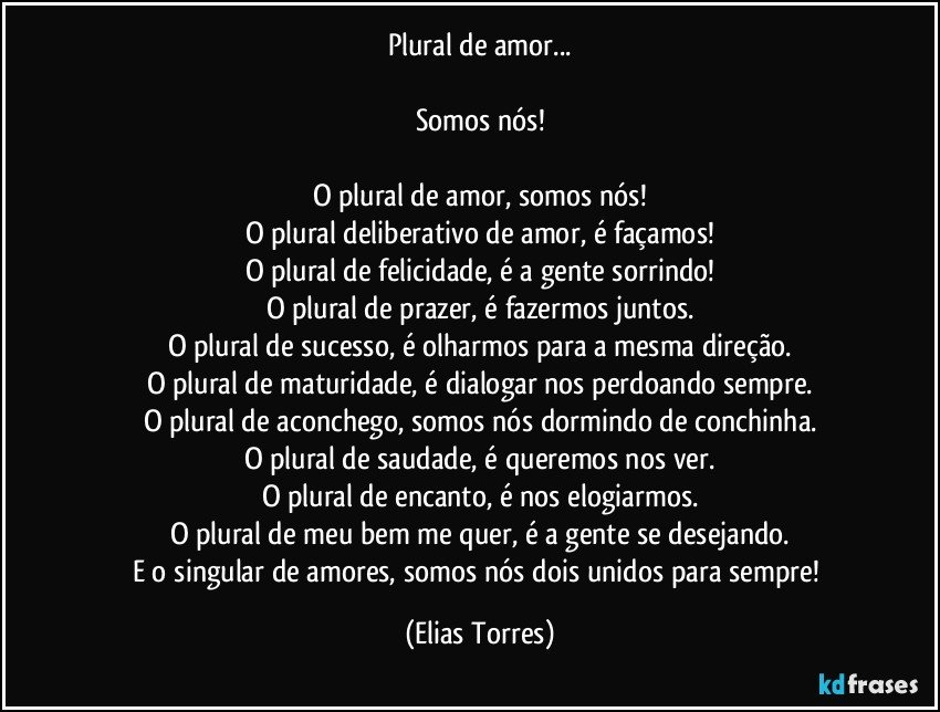 Plural de amor...
 
Somos nós!
 
O plural de amor, somos nós!
O plural deliberativo de amor, é façamos!
O plural de felicidade, é a gente sorrindo!
O plural de prazer, é fazermos juntos.
O plural de sucesso, é olharmos para a mesma direção.
O plural de maturidade, é dialogar nos perdoando sempre.
O plural de aconchego, somos nós dormindo de conchinha.
O plural de saudade, é queremos nos ver.
O plural de encanto, é nos elogiarmos.
O plural de meu bem me quer, é a gente se desejando.
E o singular de amores, somos nós dois unidos para sempre! (Elias Torres)