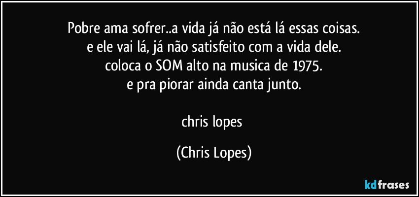 pobre ama sofrer..a vida já não está lá essas coisas.
e ele vai lá, já não satisfeito com a vida dele.
coloca o SOM alto na musica de 1975.
e pra piorar ainda canta junto.

chris lopes (Chris Lopes)