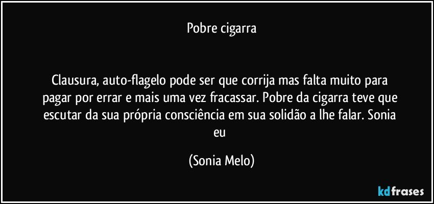 Pobre cigarra


Clausura, auto-flagelo pode ser que corrija mas falta muito para pagar por errar e mais uma vez fracassar. Pobre da cigarra teve que escutar da sua própria consciência em sua solidão a lhe falar.  Sonia eu (Sonia Melo)